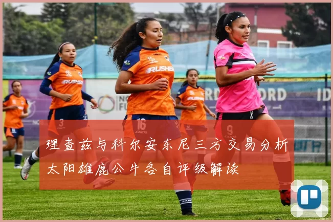 理查兹与科尔安东尼三方交易分析太阳雄鹿公牛各自评级解读