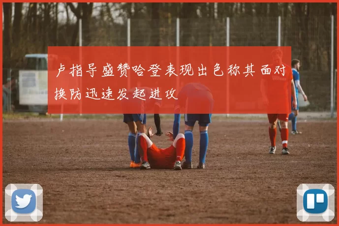 卢指导盛赞哈登表现出色称其面对换防迅速发起进攻