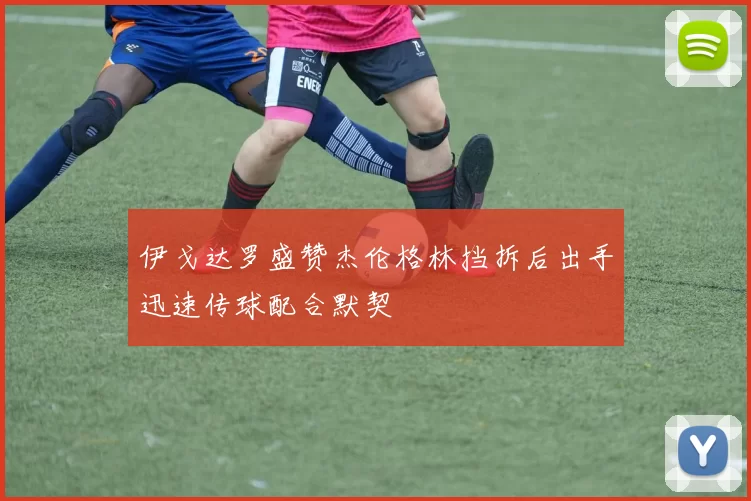 伊戈达罗盛赞杰伦格林挡拆后出手迅速传球配合默契