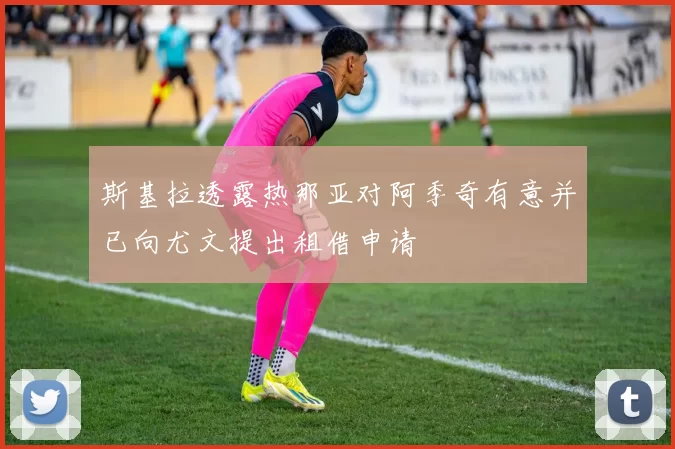 斯基拉透露热那亚对阿季奇有意并已向尤文提出租借申请
